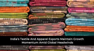 India’s Textile And Apparel Exports Maintain Growth Momentum Amid Global Headwinds